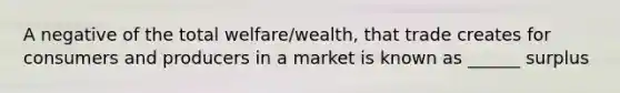 A negative of the total welfare/wealth, that trade creates for consumers and producers in a market is known as ______ surplus