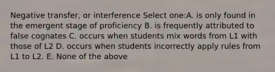 Negative transfer, or interference Select one:A. is only found in the emergent stage of proficiency B. is frequently attributed to false cognates C. occurs when students mix words from L1 with those of L2 D. occurs when students incorrectly apply rules from L1 to L2. E. None of the above