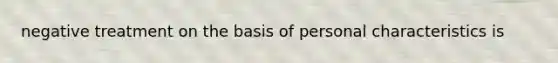 negative treatment on the basis of personal characteristics is