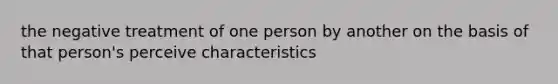 the negative treatment of one person by another on the basis of that person's perceive characteristics