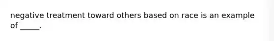 negative treatment toward others based on race is an example of _____.