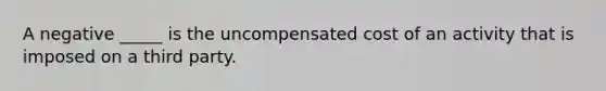 A negative _____ is the uncompensated cost of an activity that is imposed on a third party.