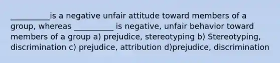 __________is a negative unfair attitude toward members of a group, whereas __________ is negative, unfair behavior toward members of a group a) prejudice, stereotyping b) Stereotyping, discrimination c) prejudice, attribution d)prejudice, discrimination