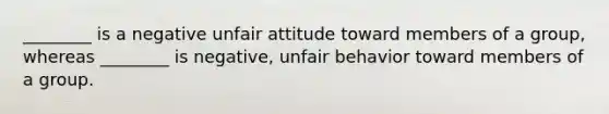 ________ is a negative unfair attitude toward members of a group, whereas ________ is negative, unfair behavior toward members of a group.