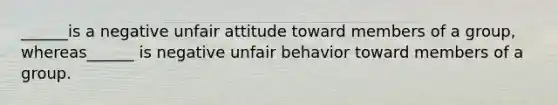 ______is a negative unfair attitude toward members of a group, whereas______ is negative unfair behavior toward members of a group.