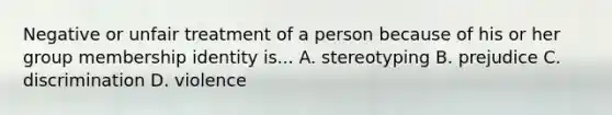 Negative or unfair treatment of a person because of his or her group membership identity is... A. stereotyping B. prejudice C. discrimination D. violence