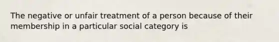 The negative or unfair treatment of a person because of their membership in a particular social category is