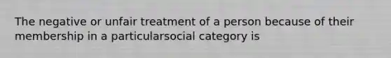 The negative or unfair treatment of a person because of their membership in a particularsocial category is