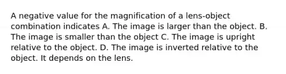 A negative value for the magnification of a lens-object combination indicates A. The image is larger than the object. B. The image is smaller than the object C. The image is upright relative to the object. D. The image is inverted relative to the object. It depends on the lens.