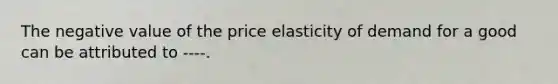 The negative value of the price elasticity of demand for a good can be attributed to​ ----.