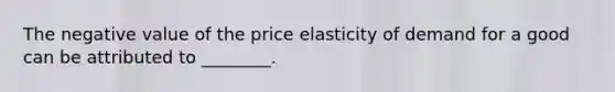 The negative value of the price elasticity of demand for a good can be attributed to​ ________.