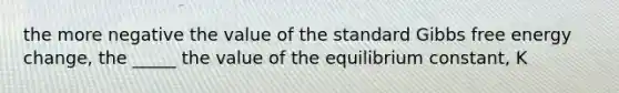 the more negative the value of the standard Gibbs free energy change, the _____ the value of the equilibrium constant, K