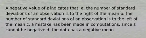 A negative value of z indicates that: a. the number of standard deviations of an observation is to the right of the mean b. the number of standard deviations of an observation is to the left of the mean c. a mistake has been made in computations, since z cannot be negative d. the data has a negative mean