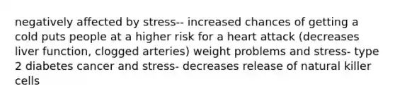 negatively affected by stress-- increased chances of getting a cold puts people at a higher risk for a heart attack (decreases liver function, clogged arteries) weight problems and stress- type 2 diabetes cancer and stress- decreases release of natural killer cells