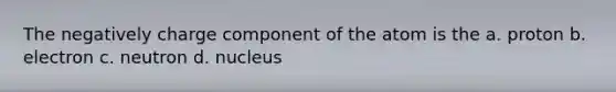 The negatively charge component of the atom is the a. proton b. electron c. neutron d. nucleus