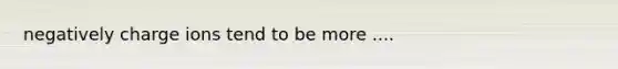 negatively charge ions tend to be more ....
