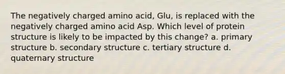 The negatively charged amino acid, Glu, is replaced with the negatively charged amino acid Asp. Which level of protein structure is likely to be impacted by this change? a. primary structure b. secondary structure c. tertiary structure d. quaternary structure