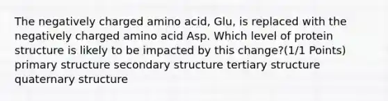 The negatively charged amino acid, Glu, is replaced with the negatively charged amino acid Asp. Which level of protein structure is likely to be impacted by this change?(1/1 Points) primary structure secondary structure tertiary structure quaternary structure