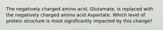 The negatively charged amino acid, Glutamate, is replaced with the negatively charged amino acid Aspartate. Which level of protein structure is most significantly impacted by this change?