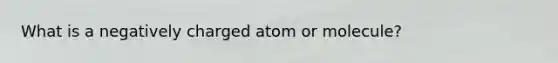 What is a negatively charged atom or molecule?