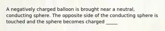 A negatively charged balloon is brought near a neutral, conducting sphere. The opposite side of the conducting sphere is touched and the sphere becomes charged _____