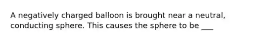 A negatively charged balloon is brought near a neutral, conducting sphere. This causes the sphere to be ___