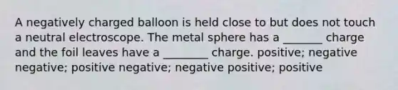 A negatively charged balloon is held close to but does not touch a neutral electroscope. The metal sphere has a _______ charge and the foil leaves have a ________ charge. positive; negative negative; positive negative; negative positive; positive