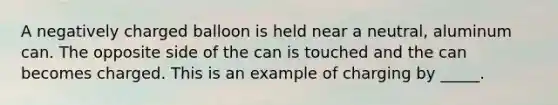 A negatively charged balloon is held near a neutral, aluminum can. The opposite side of the can is touched and the can becomes charged. This is an example of charging by _____.