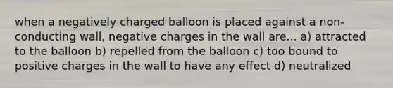 when a negatively charged balloon is placed against a non-conducting wall, negative charges in the wall are... a) attracted to the balloon b) repelled from the balloon c) too bound to positive charges in the wall to have any effect d) neutralized