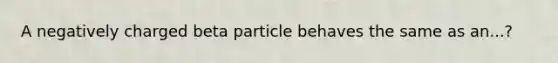 A negatively charged beta particle behaves the same as an...?