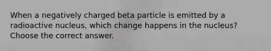 When a negatively charged beta particle is emitted by a radioactive nucleus, which change happens in the nucleus? Choose the correct answer.