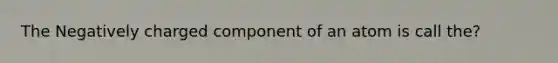 The Negatively charged component of an atom is call the?