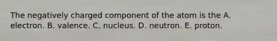 The negatively charged component of the atom is the A. electron. B. valence. C. nucleus. D. neutron. E. proton.