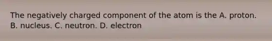 The negatively charged component of the atom is the A. proton. B. nucleus. C. neutron. D. electron