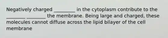 Negatively charged _________ in the cytoplasm contribute to the ________ ________ the membrane. Being large and charged, these molecules cannot diffuse across the lipid bilayer of the cell membrane