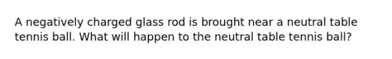 A negatively charged glass rod is brought near a neutral table tennis ball. What will happen to the neutral table tennis ball?