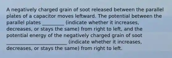 A negatively charged grain of soot released between the parallel plates of a capacitor moves leftward. The potential between the parallel plates _________ (indicate whether it increases, decreases, or stays the same) from right to left, and the potential energy of the negatively charged grain of soot _________________________ (indicate whether it increases, decreases, or stays the same) from right to left.