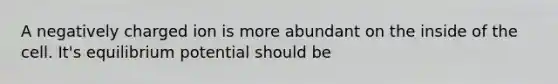 A negatively charged ion is more abundant on the inside of the cell. It's equilibrium potential should be