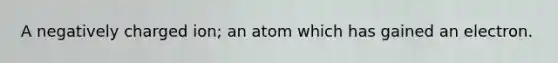 A negatively charged ion; an atom which has gained an electron.