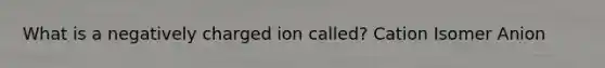 What is a negatively charged ion called? Cation Isomer Anion