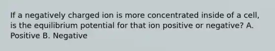 If a negatively charged ion is more concentrated inside of a cell, is the equilibrium potential for that ion positive or negative? A. Positive B. Negative