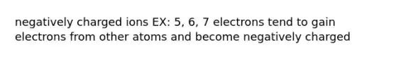 negatively charged ions EX: 5, 6, 7 electrons tend to gain electrons from other atoms and become negatively charged