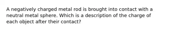 A negatively charged metal rod is brought into contact with a neutral metal sphere. Which is a description of the charge of each object after their contact?