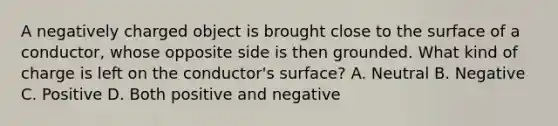 A negatively charged object is brought close to the surface of a conductor, whose opposite side is then grounded. What kind of charge is left on the conductor's surface? A. Neutral B. Negative C. Positive D. Both positive and negative