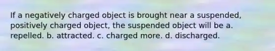 If a negatively charged object is brought near a suspended, positively charged object, the suspended object will be a. repelled. b. attracted. c. charged more. d. discharged.