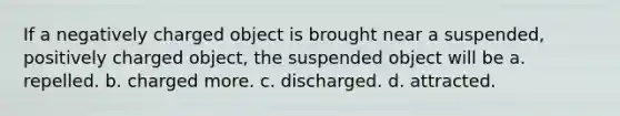 If a negatively charged object is brought near a suspended, positively charged object, the suspended object will be a. repelled. b. charged more. c. discharged. d. attracted.