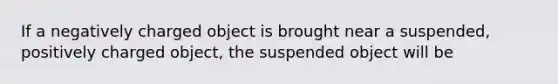 If a negatively charged object is brought near a suspended, positively charged object, the suspended object will be