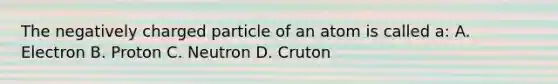 The negatively charged particle of an atom is called a: A. Electron B. Proton C. Neutron D. Cruton