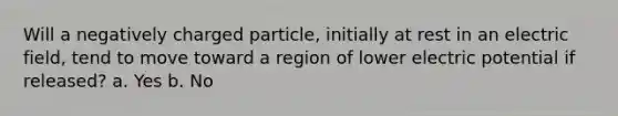 Will a negatively charged particle, initially at rest in an electric field, tend to move toward a region of lower electric potential if released? a. Yes b. No