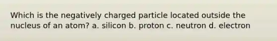 Which is the negatively charged particle located outside the nucleus of an atom? a. silicon b. proton c. neutron d. electron